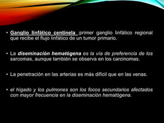 • Ganglio linfático centinela :primer ganglio linfático regional
que recibe el flujo linfático de un tumor primario.
• La diseminación hematógena es la vía de preferencia de los
sarcomas, aunque también se observa en los carcinomas.
• La penetración en las arterias es más difícil que en las venas.
• el hígado y los pulmones son los focos secundarios afectados
con mayor frecuencia en la diseminación hematógena.
 