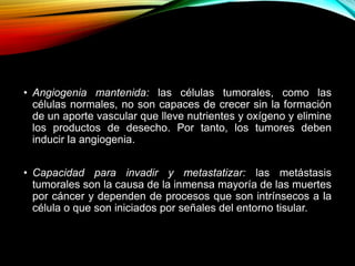 • Angiogenia mantenida: las células tumorales, como las
células normales, no son capaces de crecer sin la formación
de un aporte vascular que lleve nutrientes y oxígeno y elimine
los productos de desecho. Por tanto, los tumores deben
inducir la angiogenia.
• Capacidad para invadir y metastatizar: las metástasis
tumorales son la causa de la inmensa mayoría de las muertes
por cáncer y dependen de procesos que son intrínsecos a la
célula o que son iniciados por señales del entorno tisular.
 
