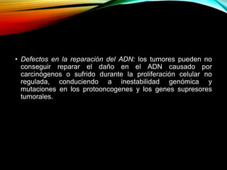 • Defectos en la reparación del ADN: los tumores pueden no
conseguir reparar el daño en el ADN causado por
carcinógenos o sufrido durante la proliferación celular no
regulada, conduciendo a inestabilidad genómica y
mutaciones en los protooncogenes y los genes supresores
tumorales.
 