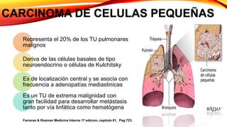 CARCINOMA DE CELULAS PEQUEÑAS
Representa el 20% de los TU pulmonares
malignos
Deriva de las células basales de tipo
neuroendocrino o células de Kulchitsky
Es de localización central y se asocia con
frecuencia a adenopatías mediastinicas
Es un TU de extrema malignidad con
gran facilidad para desarrollar metástasis
tanto por vía linfática como hematógena
Farreras & Rozman Medicina Interna 17 edicion, capitulo 81, Pag 723.
 