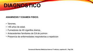 DIAGNOSTICO
ANAMNESIS Y EXAMEN FISICO.
• Varones.
• >45 años de edad.
• Fumadores de 40 cigarillos diarios.
• Antecedentes familiares de CA de pulmon
• Presencia de enfermedades respiratorias a repeticion
Farreras & Rozman Medicina Interna 17 edicion, capitulo 81, Pag 726.
 