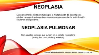 NEOPLASIA
Masa anormal de tejido producida por la multiplicación de algún tipo de
células: descoordinada con los mecanismos que controlan la multiplicación
celular en el organismo.
NEOPLASIA PULMONAR
Son aquellos tumores que surgen en el epitelio respiratorio
(bronquios, bronquiolos y alveolos).
Farreras & Rozman Medicina Interna 17 edicion, capitulo 81, Pag 722.
 