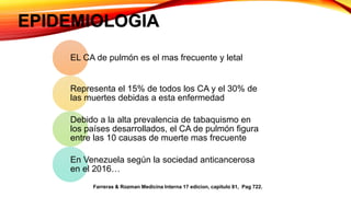EPIDEMIOLOGIA
EL CA de pulmón es el mas frecuente y letal
Representa el 15% de todos los CA y el 30% de
las muertes debidas a esta enfermedad
Debido a la alta prevalencia de tabaquismo en
los países desarrollados, el CA de pulmón figura
entre las 10 causas de muerte mas frecuente
En Venezuela según la sociedad anticancerosa
en el 2016…
Farreras & Rozman Medicina Interna 17 edicion, capitulo 81, Pag 722.
 