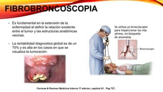 FIBROBRONCOSCOPIA
- Es fundamental en la extensión de la
enfermedad al definir la relación existente
entre el tumor y las estructuras anatómicas
vecinas.
- La rentabilidad diagnostica global es de un
70% y es alta en los casos en que se
visualiza la tumoración.
Farreras & Rozman Medicina Interna 17 edicion, capitulo 81, Pag 727.
 