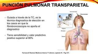 PUNCIÓN PULMONAR TRANSPARIETAL
- Guiada a través de la TC, es la
técnica diagnostica de elección en
los casos en que la
fibrobroncoscopia no aporta el
diagnostico
- Tiene sensibilidad y valor predictivo
positivo superior al 90%
Farreras & Rozman Medicina Interna 17 edicion, capitulo 81, Pag 727.
 