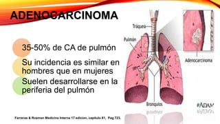 ADENOCARCINOMA
35-50% de CA de pulmón
Su incidencia es similar en
hombres que en mujeres
Suelen desarrollarse en la
periferia del pulmón
Farreras & Rozman Medicina Interna 17 edicion, capitulo 81, Pag 723.
 