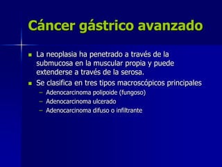 Cáncer gástrico avanzado
 La neoplasia ha penetrado a través de la
submucosa en la muscular propia y puede
extenderse a través de la serosa.
 Se clasifica en tres tipos macroscópicos principales
– Adenocarcinoma polipoide (fungoso)
– Adenocarcinoma ulcerado
– Adenocarcinoma difuso o infiltrante
 