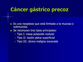 Cáncer gástrico precoz
 Es una neoplasia que está limitada a la mucosa o
submucosa.
 Se reconocen tres tipos principales:
– Tipo I: masa polipoide nodular
– Tipo II: lesión plana superficial
– Tipo III: úlcera maligna excavada
 
