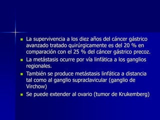  La supervivencia a los diez años del cáncer gástrico
avanzado tratado quirúrgicamente es del 20 % en
comparación con el 25 % del cáncer gástrico precoz.
 La metástasis ocurre por vía linfática a los ganglios
regionales.
 También se produce metástasis linfática a distancia
tal como al ganglio supraclavicular (ganglio de
Virchow)
 Se puede extender al ovario (tumor de Krukemberg)
 