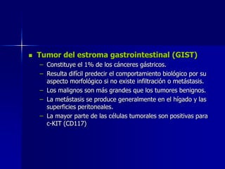  Tumor del estroma gastrointestinal (GIST)
– Constituye el 1% de los cánceres gástricos.
– Resulta difícil predecir el comportamiento biológico por su
aspecto morfológico si no existe infiltración o metástasis.
– Los malignos son más grandes que los tumores benignos.
– La metástasis se produce generalmente en el hígado y las
superficies peritoneales.
– La mayor parte de las células tumorales son positivas para
c-KIT (CD117)
 