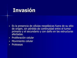 Invasión
 Es la presencia de células neoplásicas fuera de su sitio
de origen, sin pérdida de continuidad entre el tumor
primario y el secundario y con daño en las estructuras
afectadas.
 Proliferación celular
 Movimiento celular
 Proteasas
 