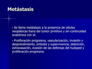 Metástasis
 Se llama metástasis a la presencia de células
neoplásicas fuera del tumor primitivo y sin continuidad
anatómica con el.
 Proliferación progresiva, vascularización, invasión y
desprendimiento, embolia y supervivencia, detención,
extravasación, evasión de las defensas del huésped y
proliferación progresiva.
 