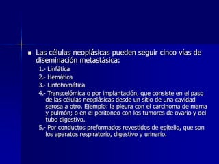  Las células neoplásicas pueden seguir cinco vías de
diseminación metastásica:
1.- Linfática
2.- Hemática
3.- Linfohomática
4.- Transcelómica o por implantación, que consiste en el paso
de las células neoplásicas desde un sitio de una cavidad
serosa a otro. Ejemplo: la pleura con el carcinoma de mama
y pulmón; o en el peritoneo con los tumores de ovario y del
tubo digestivo.
5.- Por conductos preformados revestidos de epitelio, que son
los aparatos respiratorio, digestivo y urinario.
 