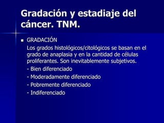 Gradación y estadiaje del
cáncer. TNM.
 GRADACIÓN
Los grados histológicos/citológicos se basan en el
grado de anaplasia y en la cantidad de células
proliferantes. Son inevitablemente subjetivos.
- Bien diferenciado
- Moderadamente diferenciado
- Pobremente diferenciado
- Indiferenciado
 