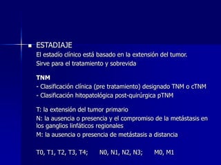  ESTADIAJE
El estadío clínico está basado en la extensión del tumor.
Sirve para el tratamiento y sobrevida
TNM
- Clasificación clínica (pre tratamiento) designado TNM o cTNM
- Clasificación hitopatológica post-quirúrgica pTNM
T: la extensión del tumor primario
N: la ausencia o presencia y el compromiso de la metástasis en
los ganglios linfáticos regionales
M: la ausencia o presencia de metástasis a distancia
T0, T1, T2, T3, T4; N0, N1, N2, N3; M0, M1
 