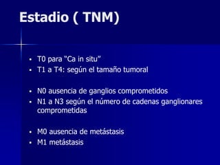 Estadio ( TNM)
 T0 para “Ca in situ”
 T1 a T4: según el tamaño tumoral
 N0 ausencia de ganglios comprometidos
 N1 a N3 según el número de cadenas ganglionares
comprometidas
 M0 ausencia de metástasis
 M1 metástasis
 