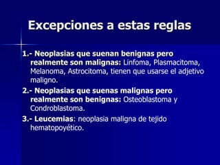 Excepciones a estas reglas
1.- Neoplasias que suenan benignas pero
realmente son malignas: Linfoma, Plasmacitoma,
Melanoma, Astrocitoma, tienen que usarse el adjetivo
maligno.
2.- Neoplasias que suenas malignas pero
realmente son benignas: Osteoblastoma y
Condroblastoma.
3.- Leucemias: neoplasia maligna de tejido
hematopoyético.
 