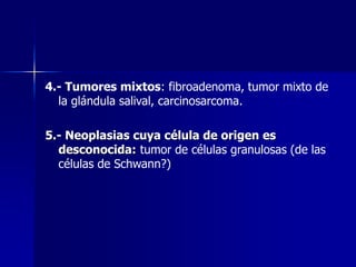 4.- Tumores mixtos: fibroadenoma, tumor mixto de
la glándula salival, carcinosarcoma.
5.- Neoplasias cuya célula de origen es
desconocida: tumor de células granulosas (de las
células de Schwann?)
 