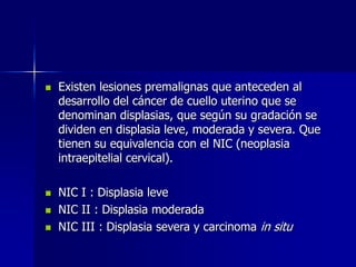  Existen lesiones premalignas que anteceden al
desarrollo del cáncer de cuello uterino que se
denominan displasias, que según su gradación se
dividen en displasia leve, moderada y severa. Que
tienen su equivalencia con el NIC (neoplasia
intraepitelial cervical).
 NIC I : Displasia leve
 NIC II : Displasia moderada
 NIC III : Displasia severa y carcinoma in situ
 