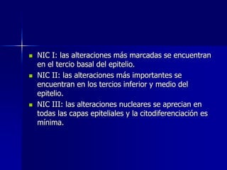  NIC I: las alteraciones más marcadas se encuentran
en el tercio basal del epitelio.
 NIC II: las alteraciones más importantes se
encuentran en los tercios inferior y medio del
epitelio.
 NIC III: las alteraciones nucleares se aprecian en
todas las capas epiteliales y la citodiferenciación es
mínima.
 
