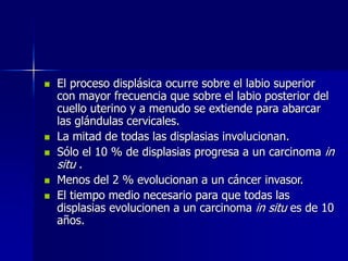  El proceso displásica ocurre sobre el labio superior
con mayor frecuencia que sobre el labio posterior del
cuello uterino y a menudo se extiende para abarcar
las glándulas cervicales.
 La mitad de todas las displasias involucionan.
 Sólo el 10 % de displasias progresa a un carcinoma in
situ .
 Menos del 2 % evolucionan a un cáncer invasor.
 El tiempo medio necesario para que todas las
displasias evolucionen a un carcinoma in situ es de 10
años.
 