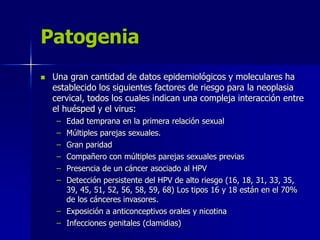 Patogenia
 Una gran cantidad de datos epidemiológicos y moleculares ha
establecido los siguientes factores de riesgo para la neoplasia
cervical, todos los cuales indican una compleja interacción entre
el huésped y el virus:
– Edad temprana en la primera relación sexual
– Múltiples parejas sexuales.
– Gran paridad
– Compañero con múltiples parejas sexuales previas
– Presencia de un cáncer asociado al HPV
– Detección persistente del HPV de alto riesgo (16, 18, 31, 33, 35,
39, 45, 51, 52, 56, 58, 59, 68) Los tipos 16 y 18 están en el 70%
de los cánceres invasores.
– Exposición a anticonceptivos orales y nicotina
– Infecciones genitales (clamidias)
 