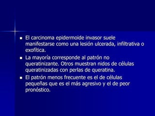  El carcinoma epidermoide invasor suele
manifestarse como una lesión ulcerada, infiltrativa o
exofítica.
 La mayoría corresponde al patrón no
queratinizante. Otros muestran nidos de células
queratinizadas con perlas de queratina.
 El patrón menos frecuente es el de células
pequeñas que es el más agresivo y el de peor
pronóstico.
 