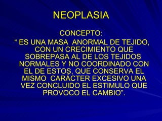 NEOPLASIA CONCEPTO: “  ES UNA MASA  ANORMAL DE TEJIDO, CON UN CRECIMIENTO QUE SOBREPASA AL DE LOS TEJIDOS  NORMALES Y NO COORDINADO CON EL DE ESTOS, QUE CONSERVA EL MISMO  CARÁCTER EXCESIVO UNA VEZ CONCLUIDO EL ESTIMULO QUE PROVOCO EL CAMBIO”. 