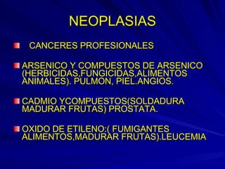 NEOPLASIAS CANCERES PROFESIONALES ARSENICO Y COMPUESTOS DE ARSENICO (HERBICIDAS,FUNGICIDAS,ALIMENTOS ANIMALES). PULMON, PIEL.ANGIOS. CADMIO YCOMPUESTOS(SOLDADURA MADURAR FRUTAS) PROSTATA. OXIDO DE ETILENO:( FUMIGANTES ALIMENTOS,MADURAR FRUTAS).LEUCEMIA 