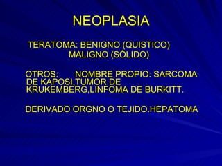 NEOPLASIA TERATOMA: BENIGNO (QUISTICO) MALIGNO (SÓLIDO) OTROS:  NOMBRE PROPIO: SARCOMA DE KAPOSI,TUMOR DE KRUKEMBERG,LINFOMA DE BURKITT. DERIVADO ORGNO O TEJIDO.HEPATOMA 