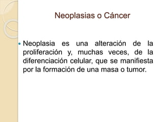 Neoplasias o Cáncer
 Neoplasia es una alteración de la
proliferación y, muchas veces, de la
diferenciación celular, que se manifiesta
por la formación de una masa o tumor.
 