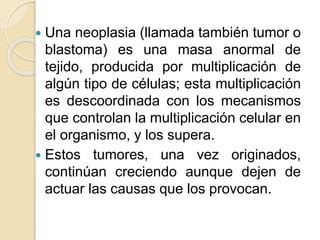  Una neoplasia (llamada también tumor o
blastoma) es una masa anormal de
tejido, producida por multiplicación de
algún tipo de células; esta multiplicación
es descoordinada con los mecanismos
que controlan la multiplicación celular en
el organismo, y los supera.
 Estos tumores, una vez originados,
continúan creciendo aunque dejen de
actuar las causas que los provocan.
 