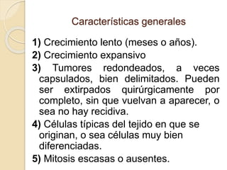 Características generales
1) Crecimiento lento (meses o años).
2) Crecimiento expansivo
3) Tumores redondeados, a veces
capsulados, bien delimitados. Pueden
ser extirpados quirúrgicamente por
completo, sin que vuelvan a aparecer, o
sea no hay recidiva.
4) Células típicas del tejido en que se
originan, o sea células muy bien
diferenciadas.
5) Mitosis escasas o ausentes.
 
