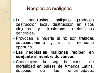  Las neoplasias malignas producen
destrucción local, destrucción en sitios
alejados y trastornos metabólicos
generales.
 Provocan la muerte si no son tratadas
adecuadamente y en el momento
oportuno.
 Las neoplasias malignas reciben en
conjunto el nombre de cáncer.
 Constituyen la segunda causa de
mortalidad en países de América Latina,
después de las enfermedades
Neoplasias malignas
 