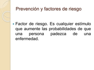 Prevención y factores de riesgo
 Factor de riesgo. Es cualquier estímulo
que aumente las probabilidades de que
una persona padezca de una
enfermedad.
 