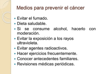 Medios para prevenir el cáncer
 Evitar el fumado.
 Dieta saludable.
 Si se consume alcohol, hacerlo con
moderación.
 Evitar la exposición a los rayos
ultravioleta.
 Evitar agentes radioactivos.
 Hacer ejercicios frecuentemente.
 Conocer antecedentes familiares.
 Revisiones médicas periódicas.
 
