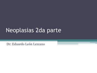 Neoplasias 2da parte
Dr: Eduardo León Lezcano
 