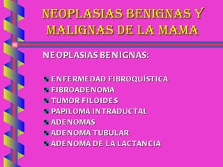NEOPLASIAS BENIGNAS Y MALIGNAS DE LA MAMA NEOPLASIAS BENIGNAS:  ENFERMEDAD FIBROQUÍSTICA FIBROADENOMA TUMOR FILOIDES PAPILOMA INTRADUCTAL ADENOMAS ADENOMA TUBULAR ADENOMA DE LA LACTANCIA 