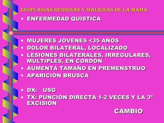 NEOPLASIAS BENIGNAS Y MALIGNAS DE LA MAMA ENFERMEDAD QUISTICA MUJERES JÓVENES <35 AÑOS DOLOR BILATERAL, LOCALIZADO LESIONES BILATERALES, IRREGULARES, MÚLTIPLES, EN CORDÓN AUMENTA TAMAÑO EN PREMENSTRUO APARICIÓN BRUSCA DX:  USG TX: PUNCIÓN DIRECTA 1-2 VECES Y LA 3ª EXCISIÓN CAMBIO 