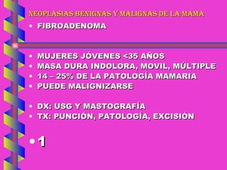NEOPLASIAS BENIGNAS Y MALIGNAS DE LA MAMA FIBROADENOMA MUJERES JÓVENES <35 AÑOS MASA DURA INDOLORA, MOVIL, MÚLTIPLE 14 – 25% DE LA PATOLOGÍA MAMARIA PUEDE MALIGNIZARSE DX: USG Y MASTOGRAFÍA TX: PUNCIÓN, PATOLOGÍA, EXCISIÓN 1 