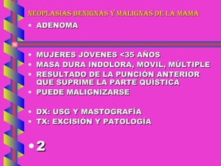 NEOPLASIAS BENIGNAS Y MALIGNAS DE LA MAMA ADENOMA MUJERES JÓVENES <35 AÑOS MASA DURA INDOLORA, MOVIL, MÚLTIPLE RESULTADO DE LA PUNCIÓN ANTERIOR QUE SUPRIME LA PARTE QUÍSTICA PUEDE MALIGNIZARSE DX: USG Y MASTOGRAFÍA TX: EXCISIÓN Y PATOLOGÍA 2 
