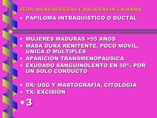 NEOPLASIAS BENIGNAS Y MALIGNAS DE LA MAMA PAPILOMA INTRAQUÍSTICO O DUCTAL MUJERES MADURAS >55 AÑOS MASA DURA RENITENTE, POCO MOVIL, ÚNICA O MÚLTIPLES APARICIÓN TRANSMENOPÁUSICA EXUDADO SANGUINOLENTO EN 50% POR UN SOLO CONDUCTO DX: USG Y MASTOGRAFÍA, CITOLOGÍA TX: EXCISIÓN 3 