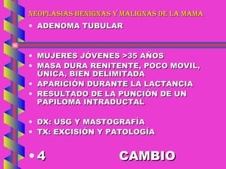 NEOPLASIAS BENIGNAS Y MALIGNAS DE LA MAMA ADENOMA TUBULAR MUJERES JÓVENES >35 AÑOS MASA DURA RENITENTE, POCO MOVIL, ÚNICA, BIEN DELIMITADA APARICIÓN DURANTE LA LACTANCIA RESULTADO DE LA PUNCIÓN DE UN PAPILOMA INTRADUCTAL DX: USG Y MASTOGRAFÍA TX: EXCISIÓN Y PATOLOGÍA 4 CAMBIO 