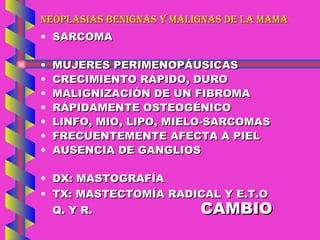 NEOPLASIAS BENIGNAS Y MALIGNAS DE LA MAMA SARCOMA MUJERES PERIMENOPÁUSICAS CRECIMIENTO RÁPIDO, DURO MALIGNIZACIÓN DE UN FIBROMA RÁPIDAMENTE OSTEOGÉNICO LINFO, MIO, LIPO, MIELO-SARCOMAS FRECUENTEMENTE AFECTA A PIEL AUSENCIA DE GANGLIOS DX: MASTOGRAFÍA TX: MASTECTOMÍA RADICAL Y E.T.O  Q. Y R.  CAMBIO 