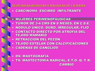 NEOPLASIAS BENIGNAS Y MALIGNAS DE LA MAMA CARCINOMA  ESCIRRO  INFILTRANTE MUJERES PERIMENOPÁUSICAS TUMOR DE 3-4 CMS EN 8 MESES, EN C.S.E. NÓDULO ÚNICO, DURO, IRREGULAR, FIJO CONTACTO DIRECTO POR ATROFIA DEL TEJIDO MAMARIO RETRACCIÓN DEL PEZÓN TEJIDO ESTELAR CON CALCIFICACIONES CADENAS DE GANGLIOS DX: MASTOGRAFÍA TX: MASTECTOMÍA RADICAL, E.T.O. Q. Y R. CAMBIO 