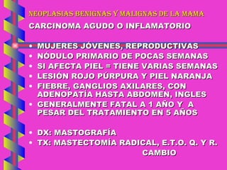 NEOPLASIAS BENIGNAS Y MALIGNAS DE LA MAMA CARCINOMA AGUDO O INFLAMATORIO MUJERES JÓVENES, REPRODUCTIVAS NÓDULO PRIMARIO DE POCAS SEMANAS SI AFECTA PIEL = TIENE VARIAS SEMANAS LESIÓN ROJO PÚRPURA Y PIEL NARANJA FIEBRE, GANGLIOS AXILARES, CON ADENOPATÍA HASTA ABDOMEN, INGLES GENERALMENTE FATAL A 1 AÑO Y  A PESAR DEL TRATAMIENTO EN 5 AÑOS DX: MASTOGRAFÍA TX: MASTECTOMÍA RADICAL, E.T.O. Q. Y R. CAMBIO 