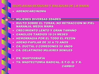 NEOPLASIAS BENIGNAS Y MALIGNAS DE LA MAMA ADENOCARCINOMA MUJERES DIVERSAS EDADES BULTO SOBRE EL TORAX, NO RETRACCIÓN NI PIEL NARANJA, MEDIA MAMA CRECIMIENTO LENTO Y GRAN TAMAÑO GANGLIOS TARDIOS 18-24 MESES HEMORRAGIA POR EL TODO EL PEZÓN ADENO-PAPILAR DE 30 A 70 AÑOS CA. DUCTAL 0 COMEDONES 50 AÑOS CA. GELATINOSO MUJERES SENILES DX: MASTOGRAFÍA TX: MASTECTOMÍA RADICAL, E.T.O. Q. Y R. CAMBIO 