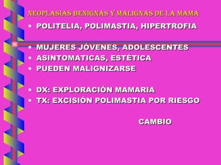 NEOPLASIAS BENIGNAS Y MALIGNAS DE LA MAMA POLITELIA, POLIMASTIA, HIPERTROFIA MUJERES JÓVENES, ADOLESCENTES ASINTOMATICAS, ESTÉTICA PUEDEN MALIGNIZARSE DX: EXPLORACIÓN MAMARIA TX: EXCISIÓN POLIMASTIA POR RIESGO CAMBIO 