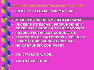 NEOPLASIAS BENIGNAS Y MALIGNAS DE LA MAMA SÍFILIS Y CÉLULAS PLASMÁTICAS MUJERES JÓVENES Y EDAD MEDIANA ÚLCERAS DE ESCASA PROFUNDIDAD Y BORDES ELEVADOS NO EXHEMATOSOS PUEDE AFECTAR LOS CONDUCTOS SECRECIÓN DE LINFOCITOS Y CÉLULAS PLASMÁTICAS CARACTERÍSTICAS NO CONFUNDIR CON PAGET DX: CITOLOGÍA, VDRL TX: ANTILUÉTICOS 