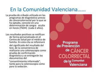 En la Comunidad Valenciana……
La prueba de cribado utilizada en los
programas de diagnóstico precoz
de cáncercolorrectal por la que se
ha optado, consiste en una
determinación de sangre oculta
en heces (TSOH) (cada 2 años).
Los resultados positivos se notifican
de forma personalizada en el
Centro de Salud por el médico de
familia. En esta cita se informará
del significado del resultado del
test, de la conveniencia de
realizarse una colonoscopia como
prueba de confirmación
diagnóstica y se entregarán los
documentos del
“consentimiento informado”,
tanto para la colonoscopia como
para la sedación.
 
